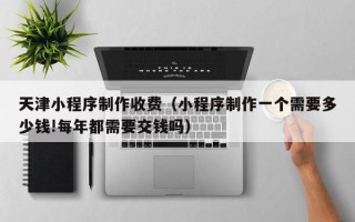 禹州天津小程序制作收费（小程序制作一个需要多少钱!每年都需要交钱吗）